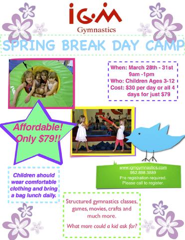 Spring Break Day Camp - March 28th-31st Time:9am-1pm Cost: $79 Description:  Gymnastics, Games, Crafts, Movies & More!  Drop the kids off for a fun filled week at IGM for their Spring Break.  So much fun...kids will flip!  Kids should wear comfortable clothing and bring bag lunch daily.