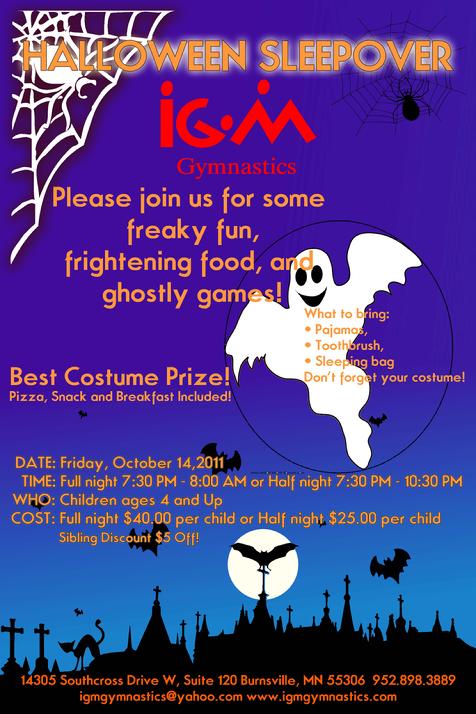 Halloween Sleepover  at IGM Gymnastics  Please join us for some freaky fun, frightening food, and ghostly games!  Date: Friday, October 14, 2011 Time: Full night 7:30pm - 8am       Half night 7:30pm -10:30pm Who: Children ages 4 & Up Cost: full night $40 per child         half night $25 per child What to bring:  P.j.s, toothbrush, sleeping bag, and don't forget your costume!  Register Online Now!** Registration Form  Best Costume Prize! Ghostly Games! Pizza, Snack, & Breakfast Included! Sibling Discount $5 off!